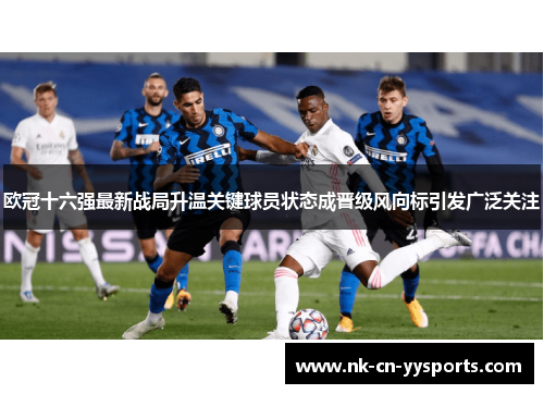 欧冠十六强最新战局升温关键球员状态成晋级风向标引发广泛关注 欧冠十六强最新战局升温关键球员状态成晋级风向标引发广泛关注