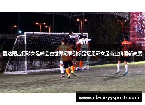 昆达南吉打破女足转会费世界纪录引爆足坛见证女足商业价值新高度